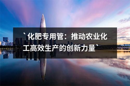 化肥專用管：推動農(nóng)業(yè)化工高效生產(chǎn)的創(chuàng)新力量
