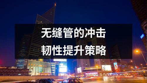 無(wú)縫管的沖擊韌性提升策略